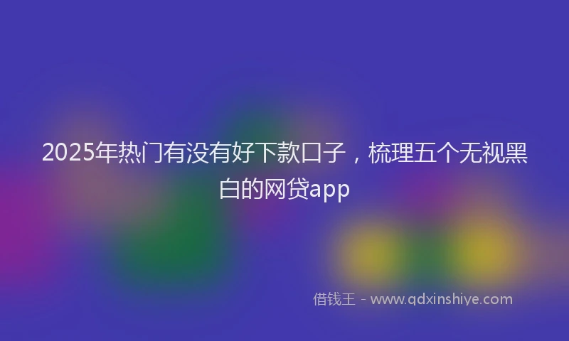 2025年热门有没有好下款口子，梳理五个无视黑白的网贷app