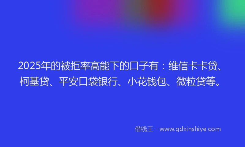 2025年的被拒率高能下的口子有：维信卡卡贷、柯基贷、平安口袋银行、小花钱包、微粒贷等。