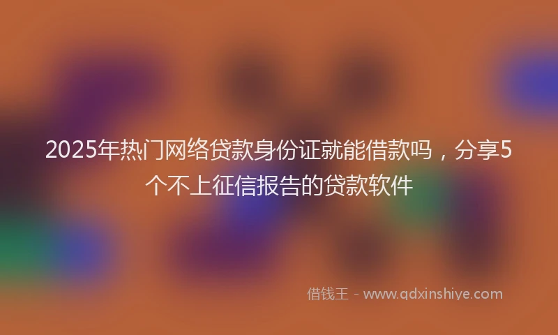 2025年热门网络贷款身份证就能借款吗，分享5个不上征信报告的贷款软件