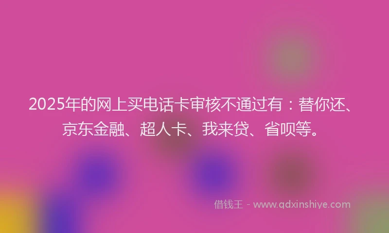 2025年的网上买电话卡审核不通过有：替你还、京东金融、超人卡、我来贷、省呗等。