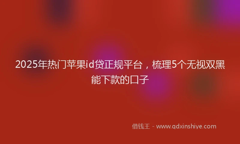 2025年热门苹果id贷正规平台，梳理5个无视双黑能下款的口子