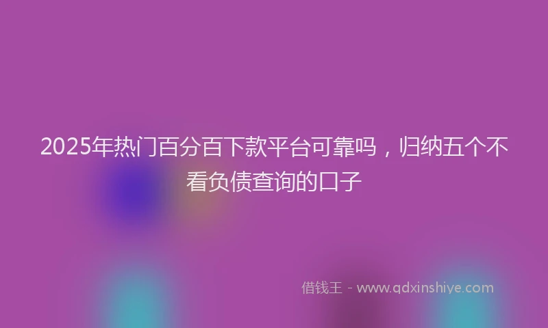 2025年热门百分百下款平台可靠吗，归纳五个不看负债查询的口子
