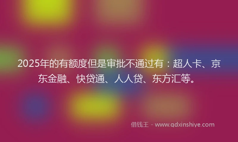 2025年的有额度但是审批不通过有：超人卡、京东金融、快贷通、人人贷、东方汇等。