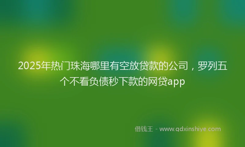 2025年热门珠海哪里有空放贷款的公司，罗列五个不看负债秒下款的网贷app