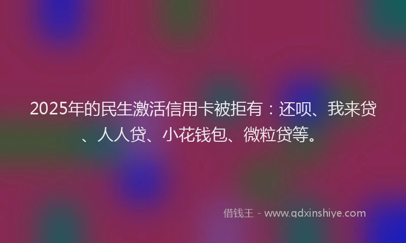 2025年的民生激活信用卡被拒有：还呗、我来贷、人人贷、小花钱包、微粒贷等。
