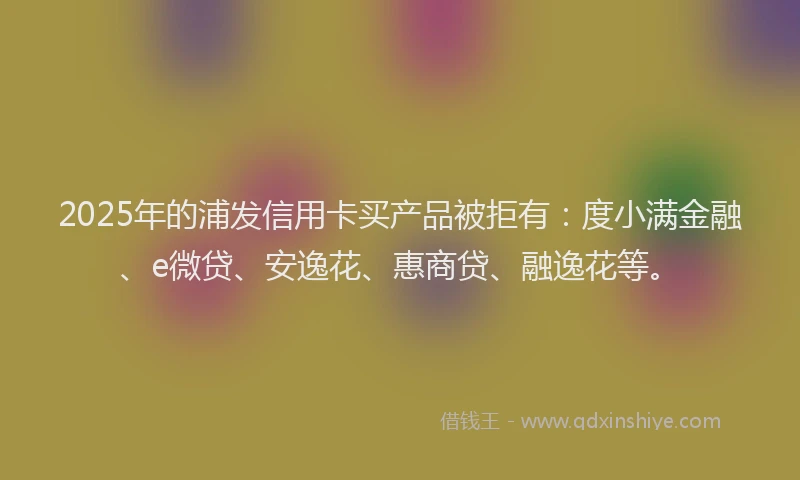 2025年的浦发信用卡买产品被拒有：度小满金融、e微贷、安逸花、惠商贷、融逸花等。