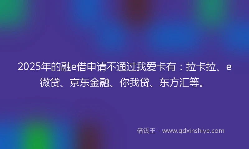2025年的融e借申请不通过我爱卡有：拉卡拉、e微贷、京东金融、你我贷、东方汇等。