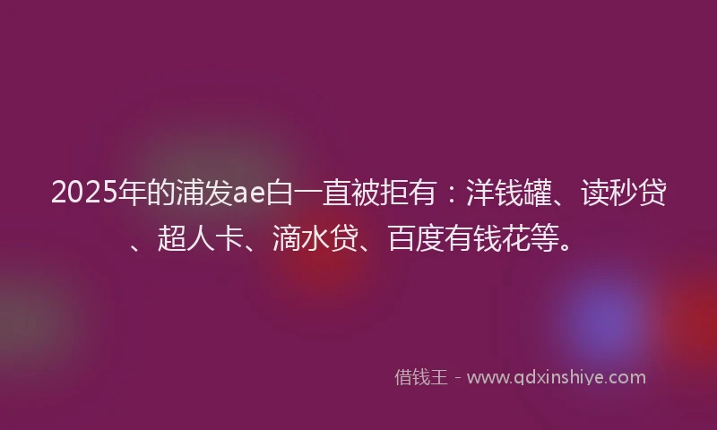 2025年的浦发ae白一直被拒有：洋钱罐、读秒贷、超人卡、滴水贷、百度有钱花等。