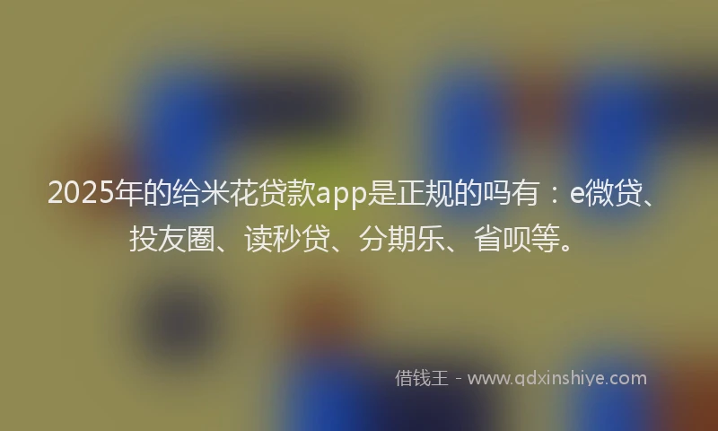 2025年的给米花贷款app是正规的吗有：e微贷、投友圈、读秒贷、分期乐、省呗等。