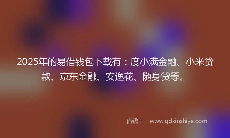 2025年的易借钱包下载有：度小满金融、小米贷款、京东金融、安逸花、随身贷等。