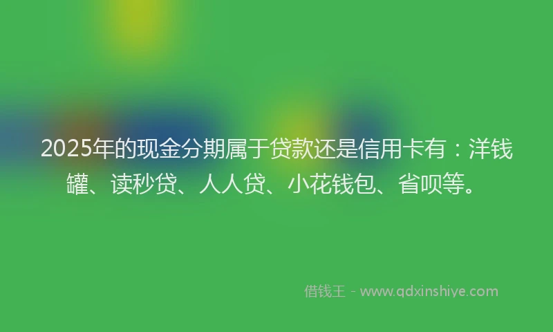 2025年的现金分期属于贷款还是信用卡有：洋钱罐、读秒贷、人人贷、小花钱包、省呗等。