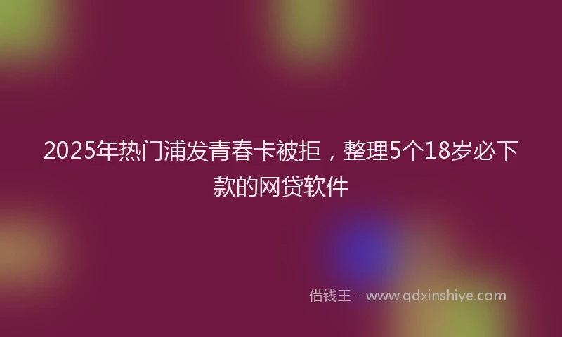 2025年热门浦发青春卡被拒，整理5个18岁必下款的网贷软件