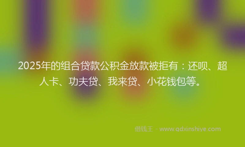 2025年的组合贷款公积金放款被拒有：还呗、超人卡、功夫贷、我来贷、小花钱包等。