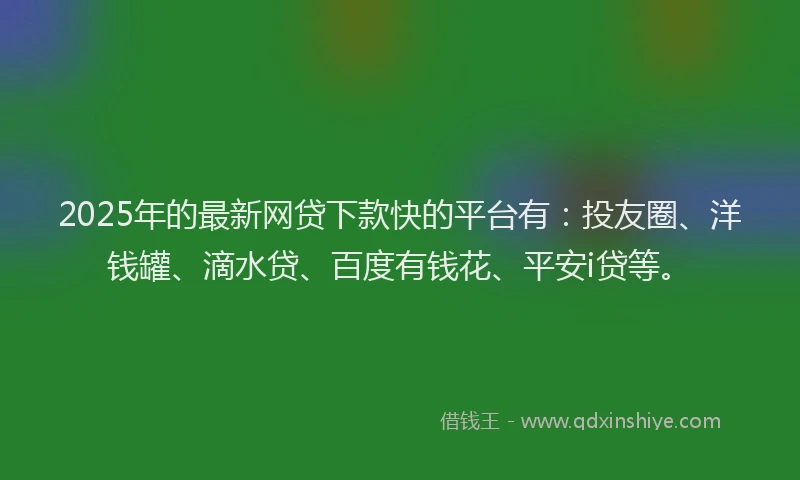 2025年的最新网贷下款快的平台有：投友圈、洋钱罐、滴水贷、百度有钱花、平安i贷等。