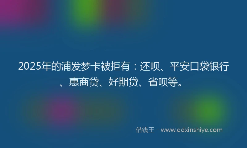 2025年的浦发梦卡被拒有：还呗、平安口袋银行、惠商贷、好期贷、省呗等。