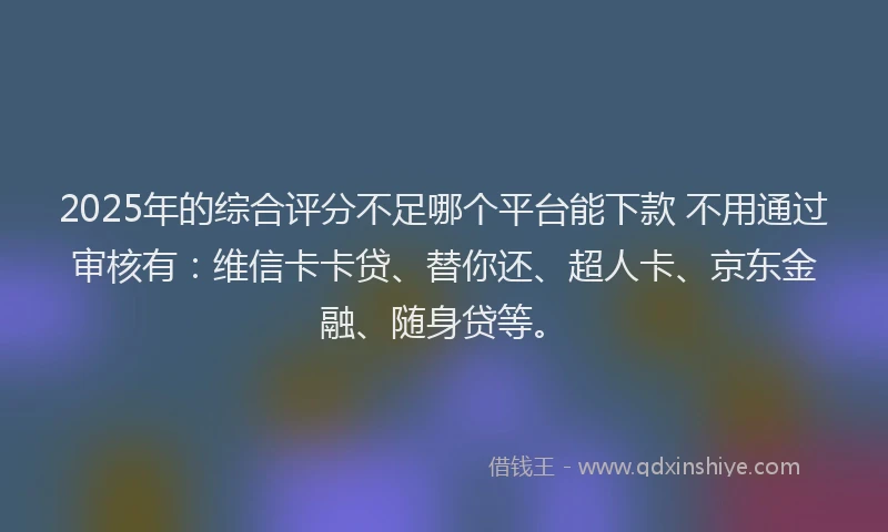 2025年的综合评分不足哪个平台能下款 不用通过审核有：维信卡卡贷、替你还、超人卡、京东金融、随身贷等。