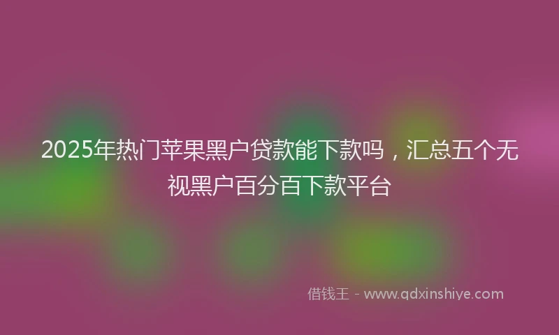2025年热门苹果黑户贷款能下款吗，汇总五个无视黑户百分百下款平台
