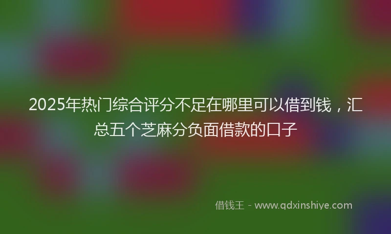 2025年热门综合评分不足在哪里可以借到钱，汇总五个芝麻分负面借款的口子