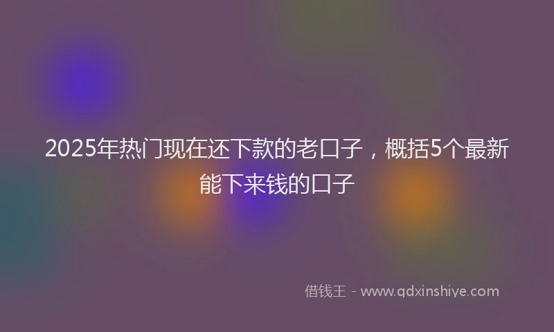 2025年热门现在还下款的老口子，概括5个最新能下来钱的口子
