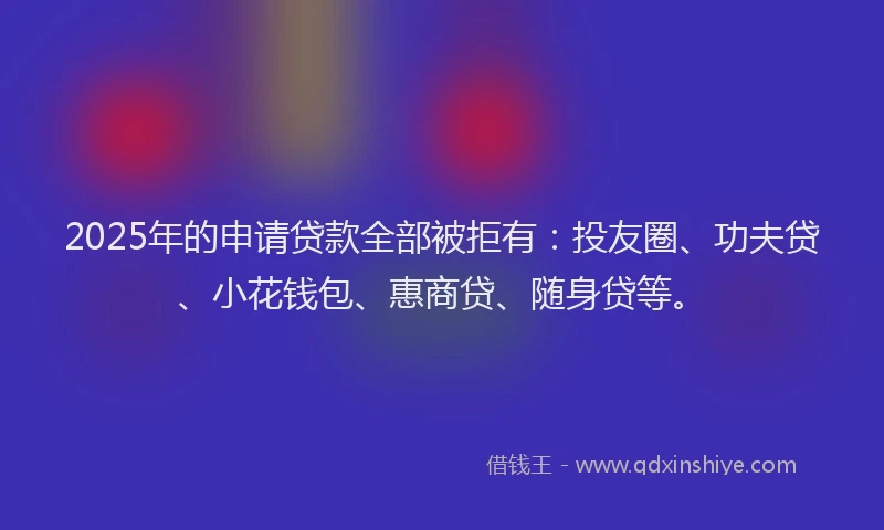 2025年的申请贷款全部被拒有：投友圈、功夫贷、小花钱包、惠商贷、随身贷等。