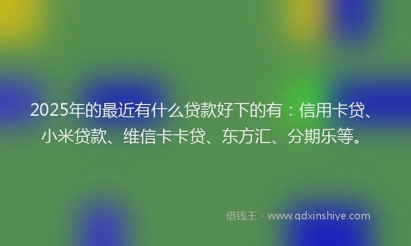 2025年的最近有什么贷款好下的有：信用卡贷、小米贷款、维信卡卡贷、东方汇、分期乐等。