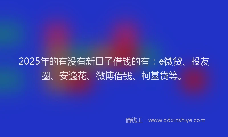 2025年的有没有新口子借钱的有：e微贷、投友圈、安逸花、微博借钱、柯基贷等。