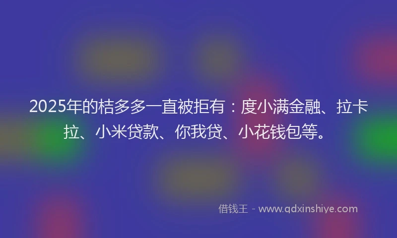 2025年的桔多多一直被拒有：度小满金融、拉卡拉、小米贷款、你我贷、小花钱包等。