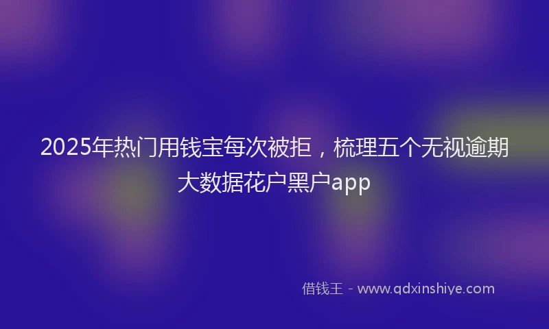 2025年热门用钱宝每次被拒，梳理五个无视逾期大数据花户黑户app