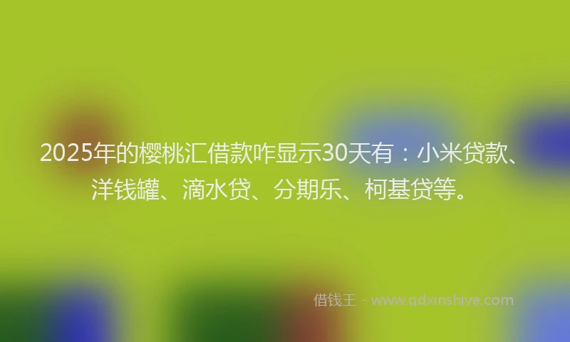 2025年的樱桃汇借款咋显示30天有：小米贷款、洋钱罐、滴水贷、分期乐、柯基贷等。