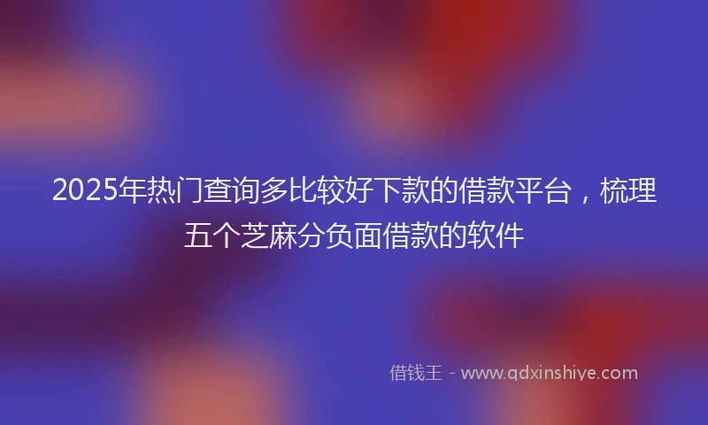 2025年热门查询多比较好下款的借款平台，梳理五个芝麻分负面借款的软件