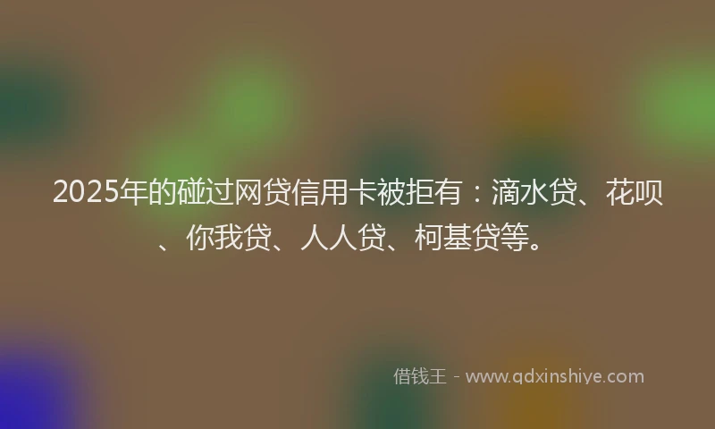 2025年的碰过网贷信用卡被拒有：滴水贷、花呗、你我贷、人人贷、柯基贷等。