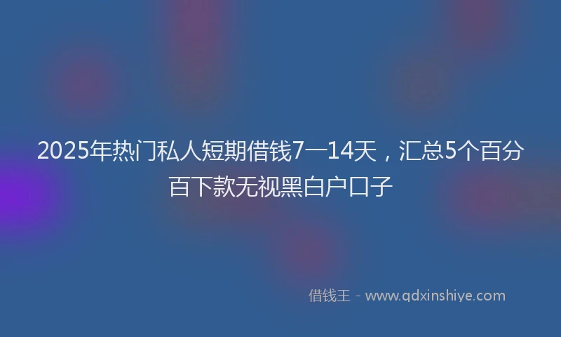 2025年热门私人短期借钱7一14天，汇总5个百分百下款无视黑白户口子