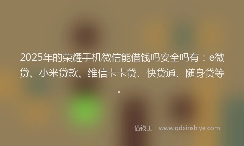 2025年的荣耀手机微信能借钱吗安全吗有：e微贷、小米贷款、维信卡卡贷、快贷通、随身贷等。