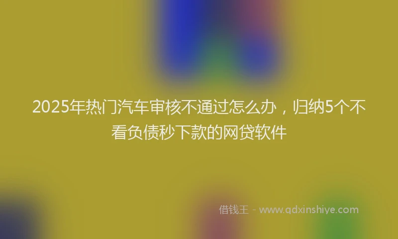 2025年热门汽车审核不通过怎么办，归纳5个不看负债秒下款的网贷软件