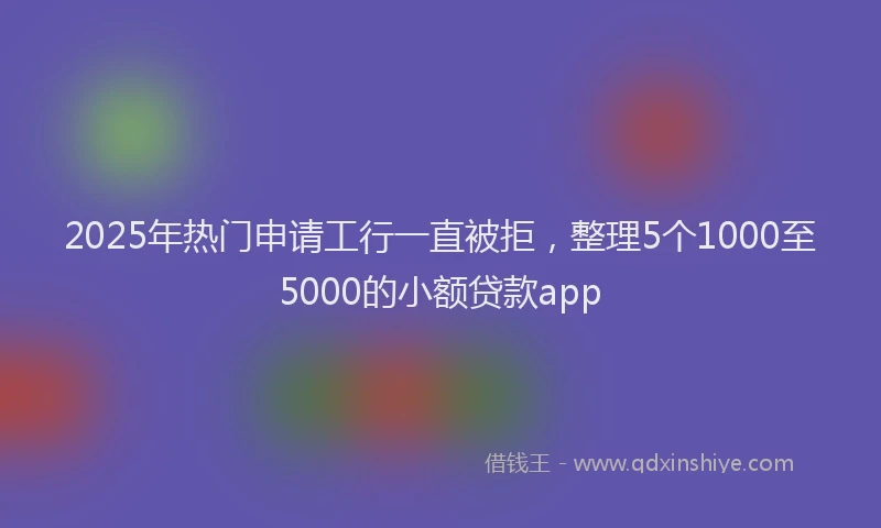 2025年热门申请工行一直被拒，整理5个1000至5000的小额贷款app