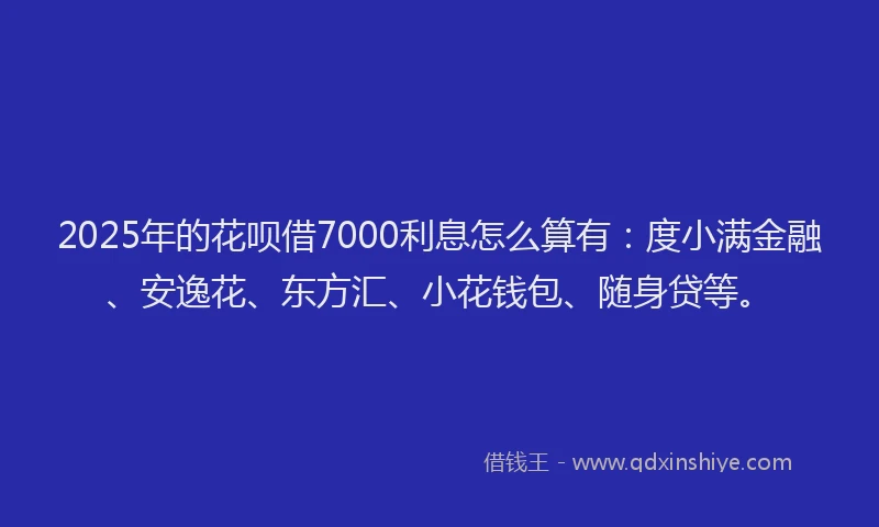 2025年的花呗借7000利息怎么算有：度小满金融、安逸花、东方汇、小花钱包、随身贷等。