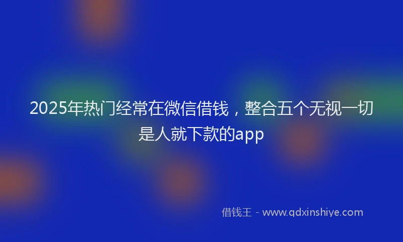 2025年热门经常在微信借钱，整合五个无视一切是人就下款的app