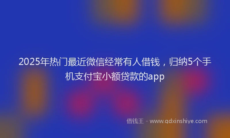 2025年热门最近微信经常有人借钱，归纳5个手机支付宝小额贷款的app