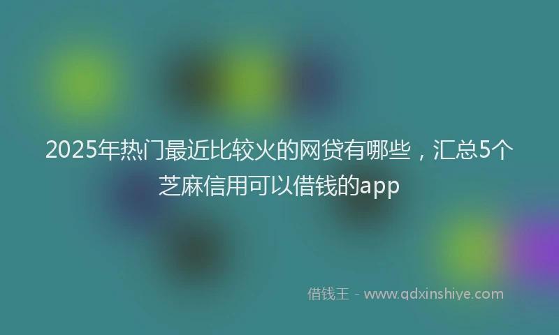 2025年热门最近比较火的网贷有哪些，汇总5个芝麻信用可以借钱的app