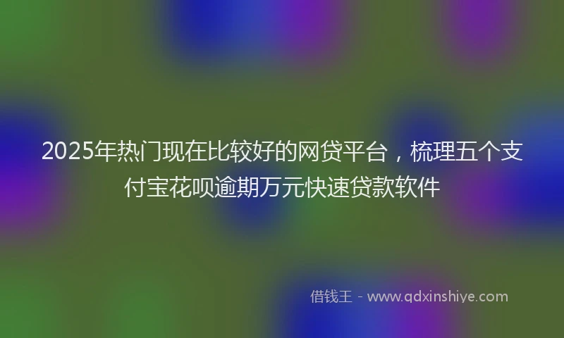 2025年热门现在比较好的网贷平台，梳理五个支付宝花呗逾期万元快速贷款软件