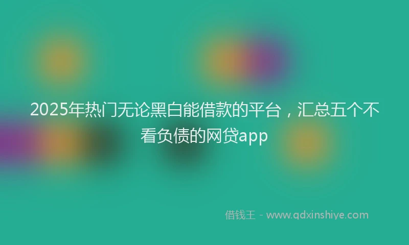 2025年热门无论黑白能借款的平台，汇总五个不看负债的网贷app