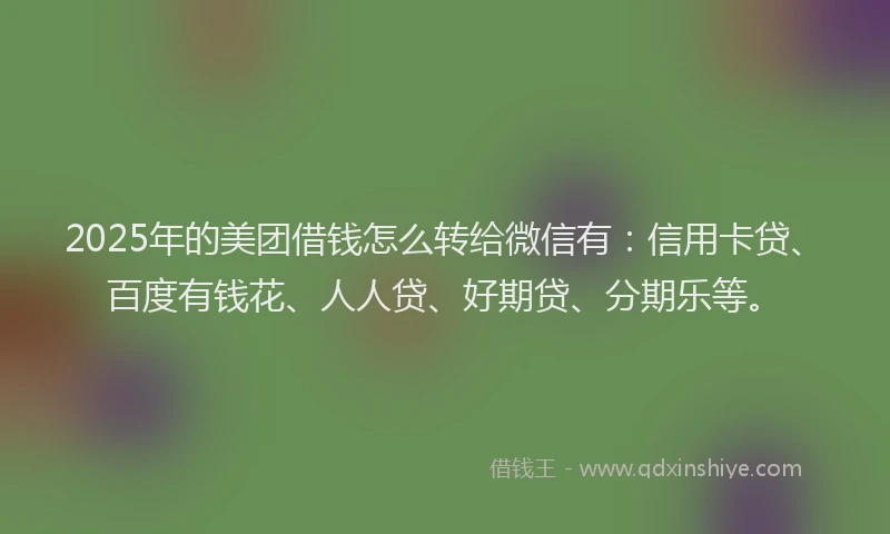 2025年的美团借钱怎么转给微信有：信用卡贷、百度有钱花、人人贷、好期贷、分期乐等。