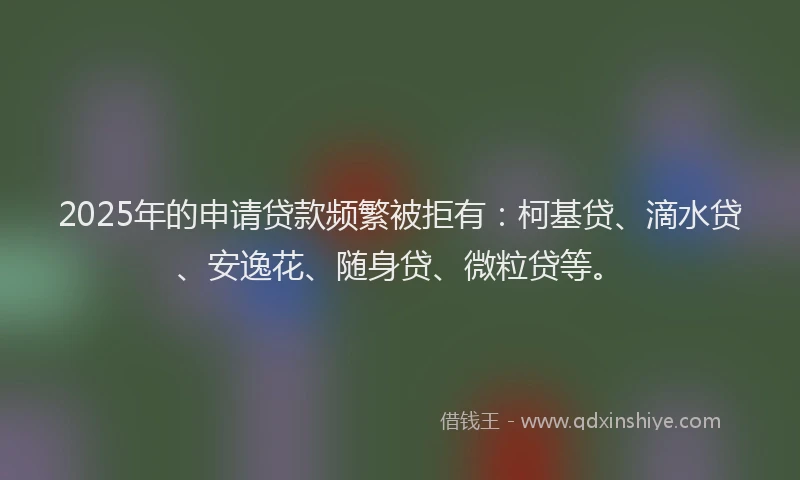 2025年的申请贷款频繁被拒有：柯基贷、滴水贷、安逸花、随身贷、微粒贷等。