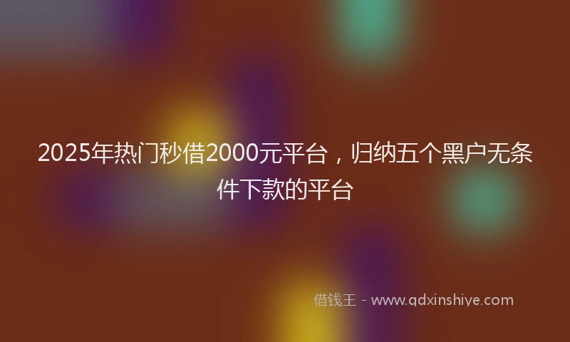 2025年热门秒借2000元平台，归纳五个黑户无条件下款的平台