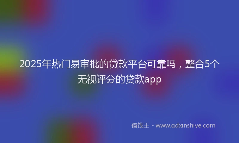 2025年热门易审批的贷款平台可靠吗，整合5个无视评分的贷款app