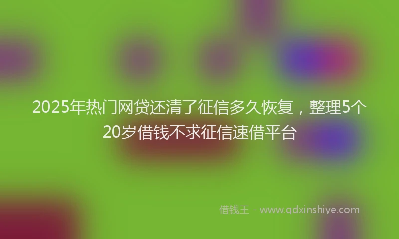 2025年热门网贷还清了征信多久恢复，整理5个20岁借钱不求征信速借平台