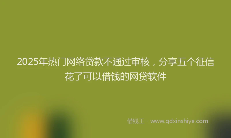 2025年热门网络贷款不通过审核，分享五个征信花了可以借钱的网贷软件