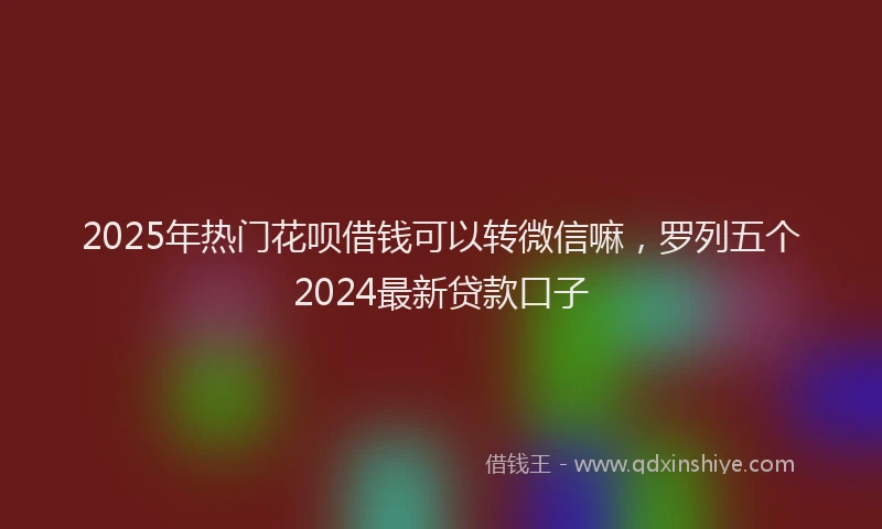 2025年热门花呗借钱可以转微信嘛，罗列五个2024最新贷款口子