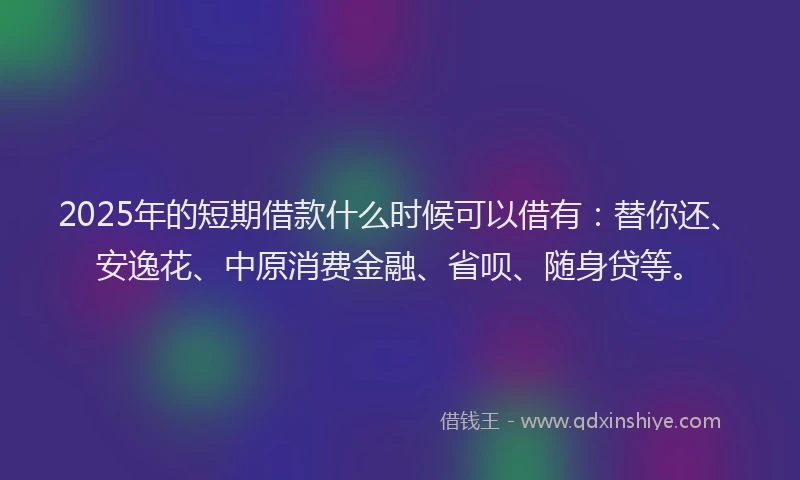 2025年的短期借款什么时候可以借有：替你还、安逸花、中原消费金融、省呗、随身贷等。