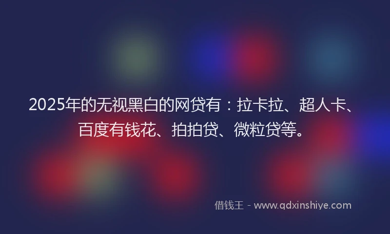 2025年的无视黑白的网贷有：拉卡拉、超人卡、百度有钱花、拍拍贷、微粒贷等。